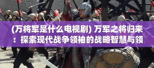 (万将军是什么电视剧) 万军之将归来：探索现代战争领袖的战略智慧与领导力的转变